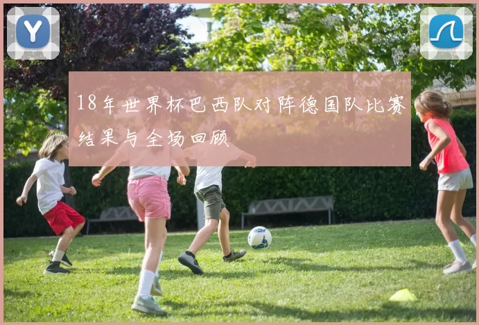 18年世界杯巴西队对阵德国队比赛结果与全场回顾