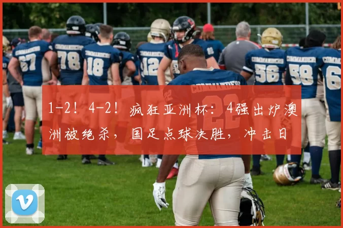 1-2！4-2！疯狂亚洲杯：4强出炉澳洲被绝杀，国足点球决胜，冲击日本