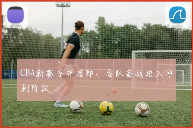 CBA新赛季开启即，各队备战进入冲刺阶段