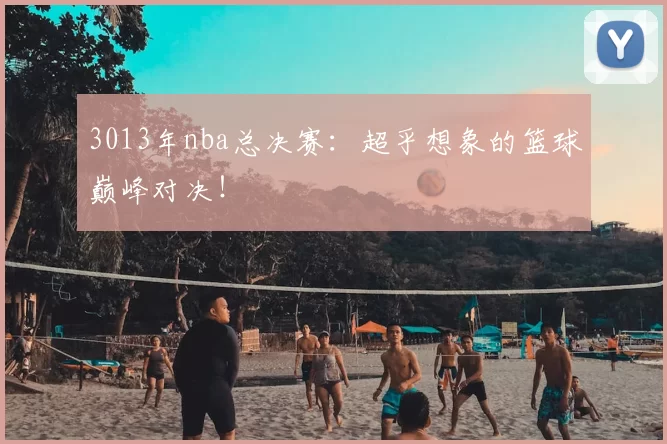 3013年nba总决赛：超乎想象的篮球巅峰对决！