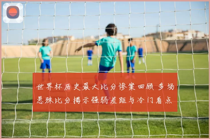 世界杯历史最大比分惨案回顾 多场悬殊比分揭示强弱差距与冷门看点