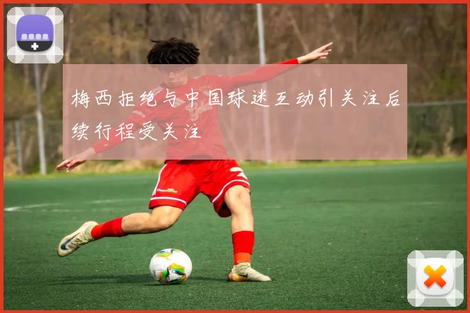 梅西拒绝与中国球迷互动引关注后续行程受关注