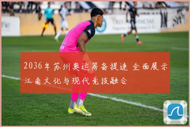 2036年苏州奥运筹备提速 全面展示江南文化与现代竞技融合