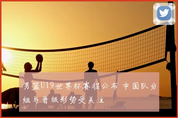 男篮U19世界杯赛程公布 中国队分组与晋级形势受关注