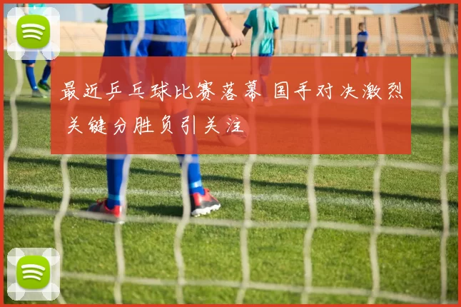 最近乒乓球比赛落幕 国手对决激烈 关键分胜负引关注