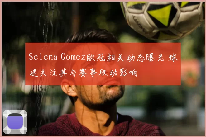 Selena Gomez欧冠相关动态曝光 球迷关注其与赛事联动影响