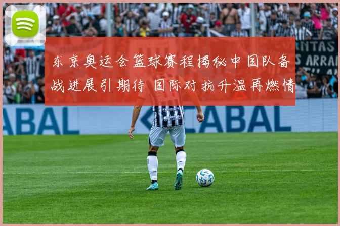 东京奥运会篮球赛程揭秘中国队备战进展引期待 国际对抗升温再燃情