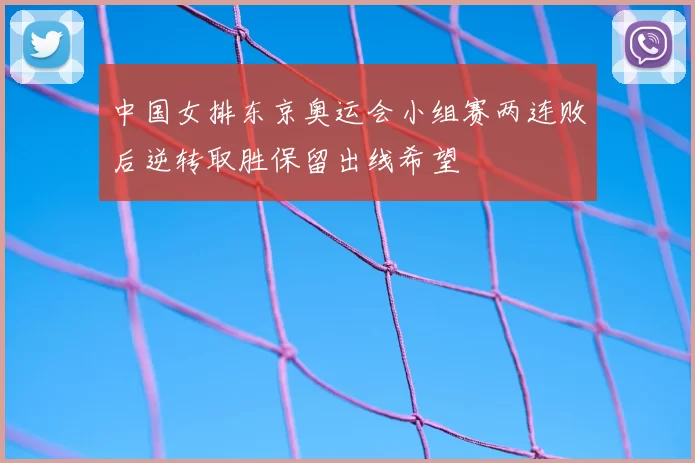 中国女排东京奥运会小组赛两连败后逆转取胜保留出线希望