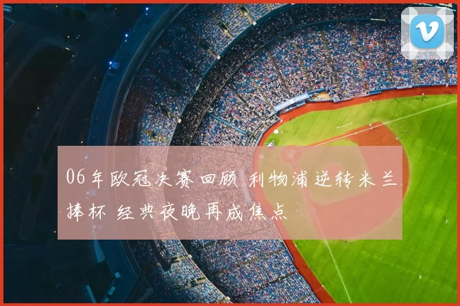 06年欧冠决赛回顾 利物浦逆转米兰捧杯 经典夜晚再成焦点
