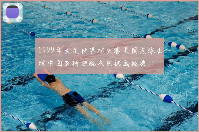 1999年女足世界杯决赛美国点球击败中国查斯坦脱衣庆祝成经典