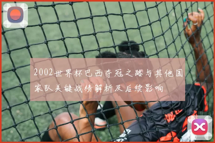 2002世界杯巴西夺冠之路与其他国家队关键战绩解析及后续影响