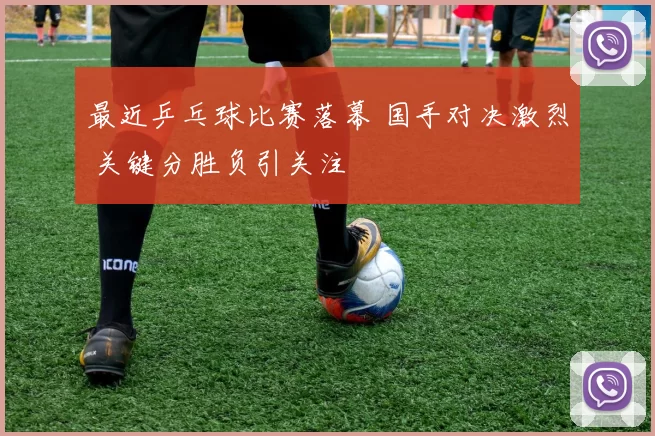 最近乒乓球比赛落幕 国手对决激烈 关键分胜负引关注