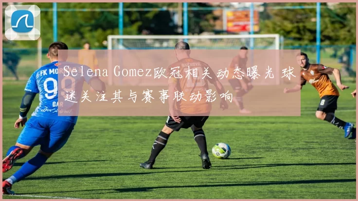 Selena Gomez欧冠相关动态曝光 球迷关注其与赛事联动影响