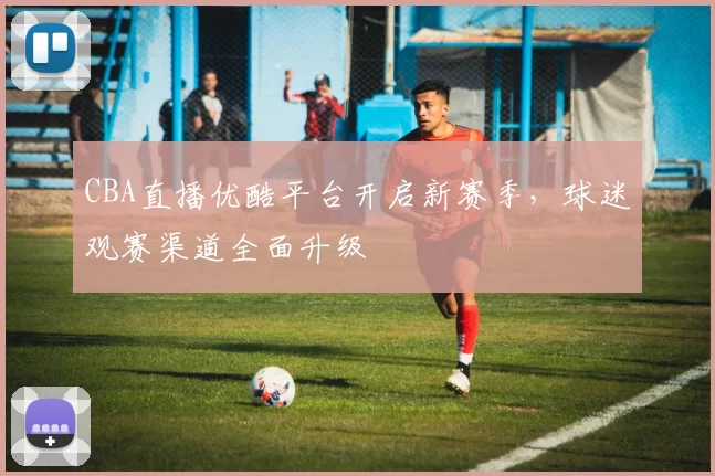 CBA直播优酷平台开启新赛季，球迷观赛渠道全面升级