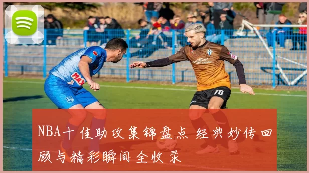 NBA十佳助攻集锦盘点 经典妙传回顾与精彩瞬间全收录