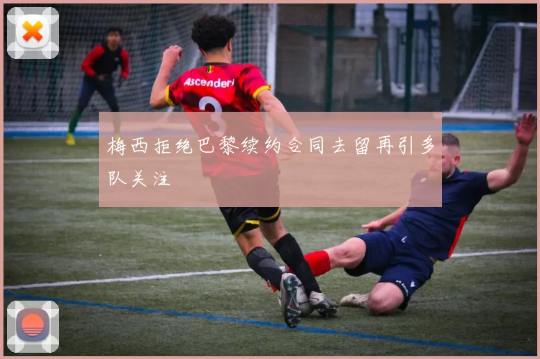 梅西拒绝巴黎续约合同去留再引多队关注