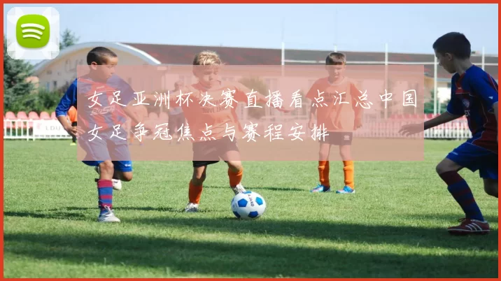 女足亚洲杯决赛直播看点汇总中国女足争冠焦点与赛程安排