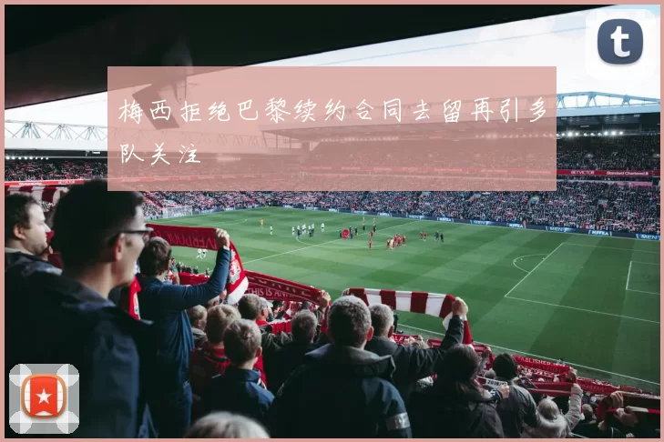 梅西拒绝巴黎续约合同去留再引多队关注