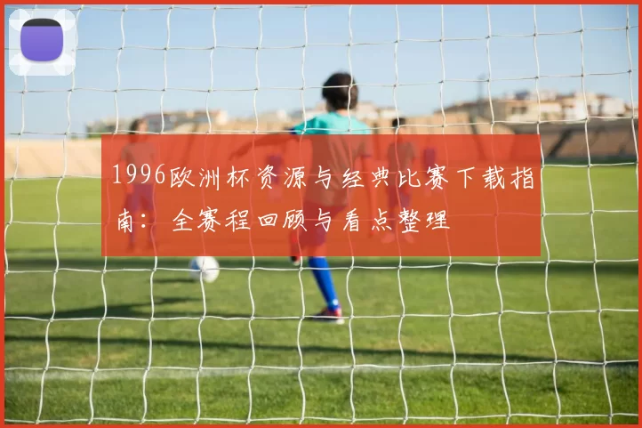 1996欧洲杯资源与经典比赛下载指南：全赛程回顾与看点整理