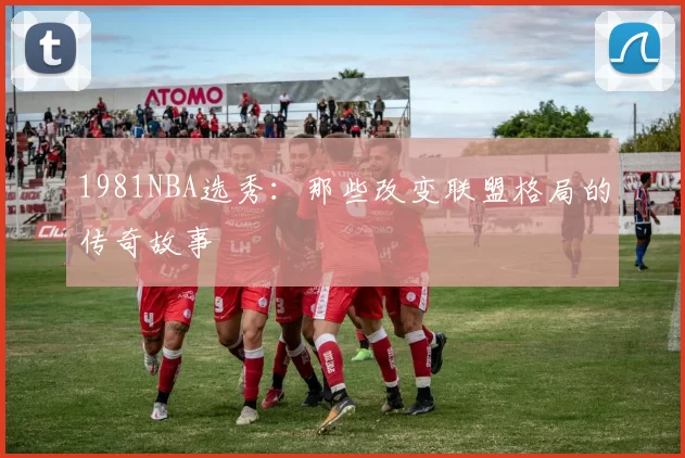 1981NBA选秀：那些改变联盟格局的传奇故事