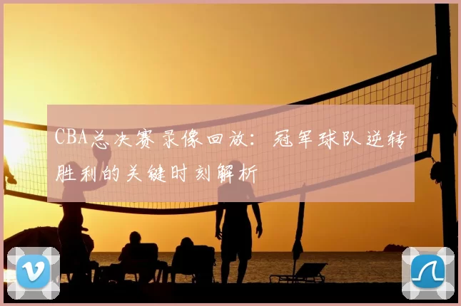 CBA总决赛录像回放:冠军球队逆转胜利的关键时刻解析