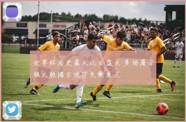 世界杯历史最大比分盘点 多场屠杀级大胜揭示攻守失衡看点