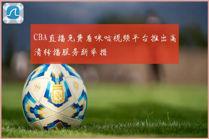 CBA直播免费看咪咕视频平台推出高清转播服务新举措