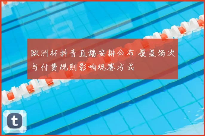 欧洲杯抖音直播安排公布 覆盖场次与付费规则影响观赛方式