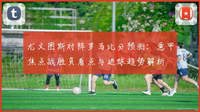 尤文图斯对阵罗马比分预测：意甲焦点战胜负看点与进球趋势解析