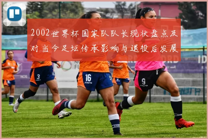 2002世界杯国家队队长现状盘点及对当今足坛传承影响与退役后发展
