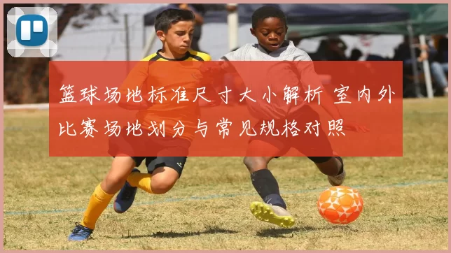 篮球场地标准尺寸大小解析 室内外比赛场地划分与常见规格对照