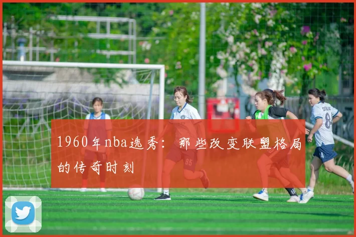 1960年nba选秀：那些改变联盟格局的传奇时刻