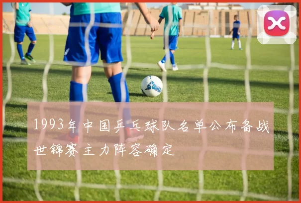 1993年中国乒乓球队名单公布备战世锦赛主力阵容确定