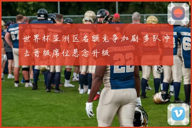 世界杯亚洲区名额竞争加剧 多队冲击晋级席位悬念升级