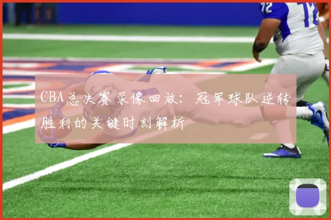 CBA总决赛录像回放：冠军球队逆转胜利的关键时刻解析