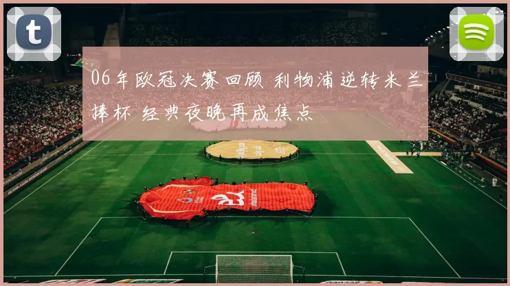 06年欧冠决赛回顾 利物浦逆转米兰捧杯 经典夜晚再成焦点