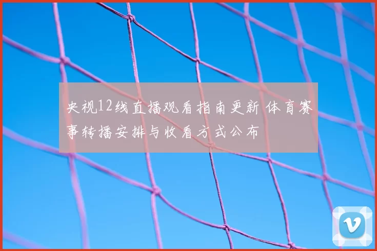 央视12线直播观看指南更新 体育赛事转播安排与收看方式公布