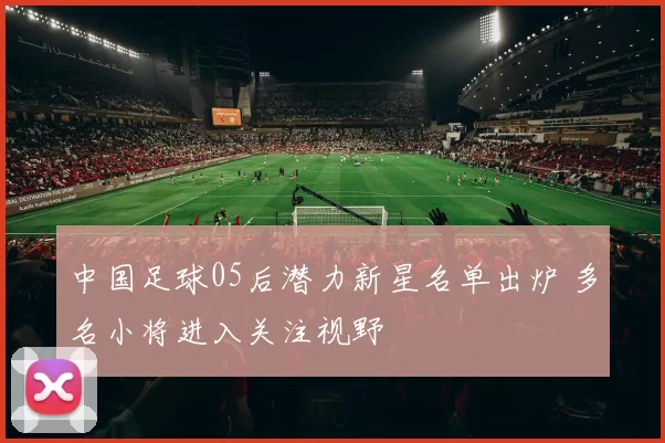 中国足球05后潜力新星名单出炉 多名小将进入关注视野