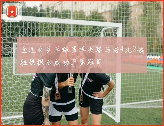 全运会乒乓球男单决赛马龙4比2战胜樊振东成功卫冕冠军