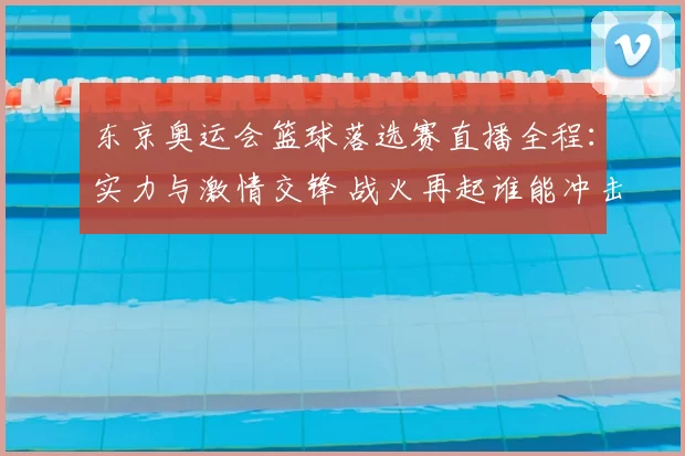 东京奥运会篮球落选赛直播全程：实力与激情交锋 战火再起谁能冲击奥运名额