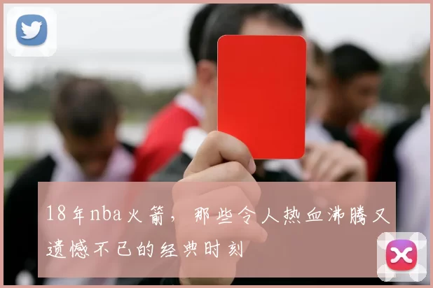 18年nba火箭,那些令人热血沸腾又遗憾不已的经典时刻