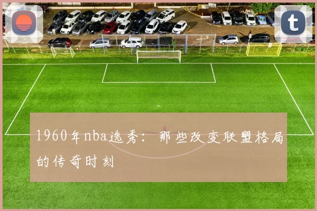 1960年nba选秀：那些改变联盟格局的传奇时刻