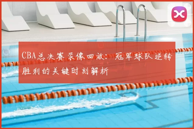 CBA总决赛录像回放：冠军球队逆转胜利的关键时刻解析