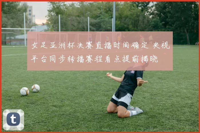 女足亚洲杯决赛直播时间确定 央视平台同步转播赛程看点提前揭晓