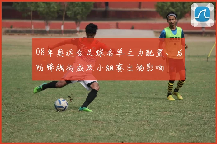 08年奥运会足球名单主力配置、后防锋线构成及小组赛出场影响