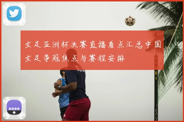 女足亚洲杯决赛直播看点汇总中国女足争冠焦点与赛程安排