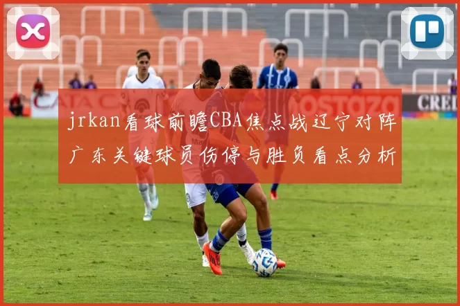 jrkan看球前瞻CBA焦点战辽宁对阵广东关键球员伤停与胜负看点分析