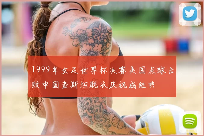 1999年女足世界杯决赛美国点球击败中国查斯坦脱衣庆祝成经典