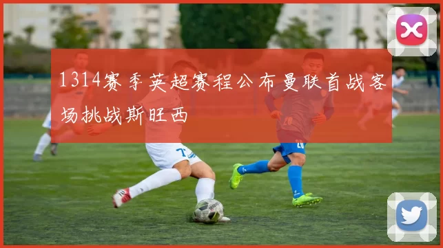 1314赛季英超赛程公布曼联首战客场挑战斯旺西