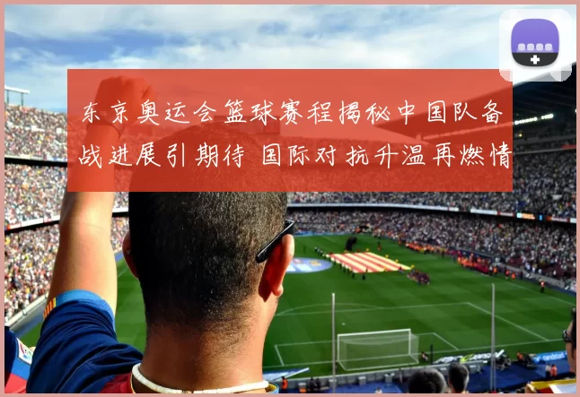 东京奥运会篮球赛程揭秘中国队备战进展引期待 国际对抗升温再燃情